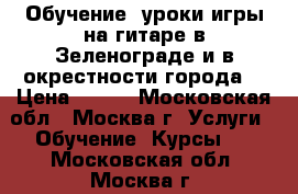 Обучение, уроки игры на гитаре в Зеленограде и в окрестности города. › Цена ­ 600 - Московская обл., Москва г. Услуги » Обучение. Курсы   . Московская обл.,Москва г.